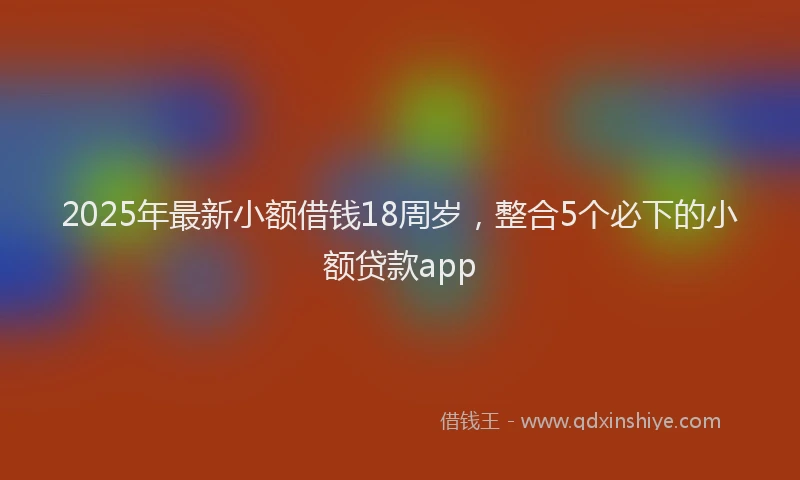 2025年最新小额借钱18周岁，整合5个必下的小额贷款app