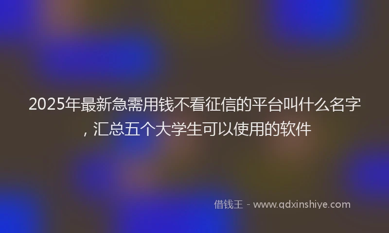 2025年最新急需用钱不看征信的平台叫什么名字，汇总五个大学生可以使用的软件