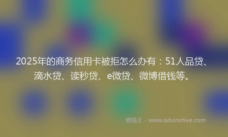 2025年的商务信用卡被拒怎么办有：51人品贷、滴水贷、读秒贷、e微贷、微博借钱等。