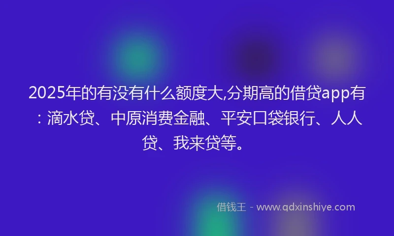 2025年的有没有什么额度大,分期高的借贷app有：滴水贷、中原消费金融、平安口袋银行、人人贷、我来贷等。