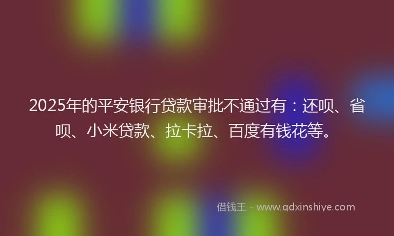 2025年的平安银行贷款审批不通过有：还呗、省呗、小米贷款、拉卡拉、百度有钱花等。