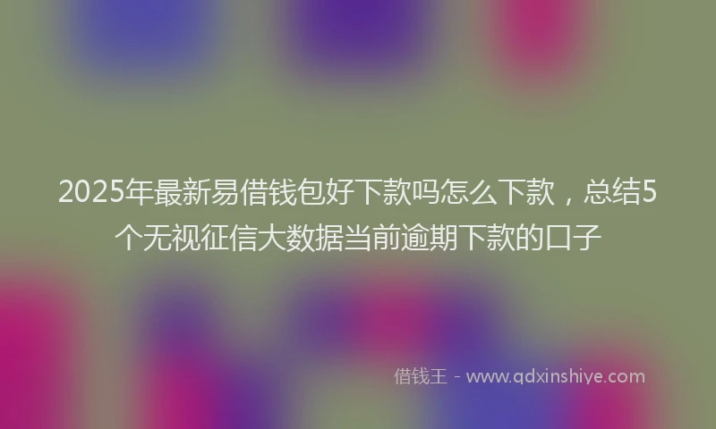 2025年最新易借钱包好下款吗怎么下款，总结5个无视征信大数据当前逾期下款的口子