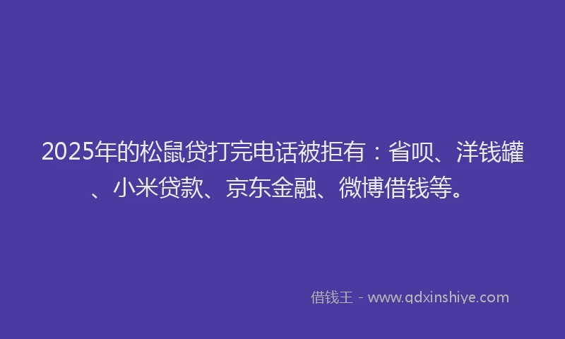 2025年的松鼠贷打完电话被拒有：省呗、洋钱罐、小米贷款、京东金融、微博借钱等。