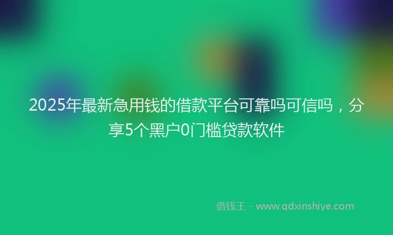 2025年最新急用钱的借款平台可靠吗可信吗，分享5个黑户0门槛贷款软件
