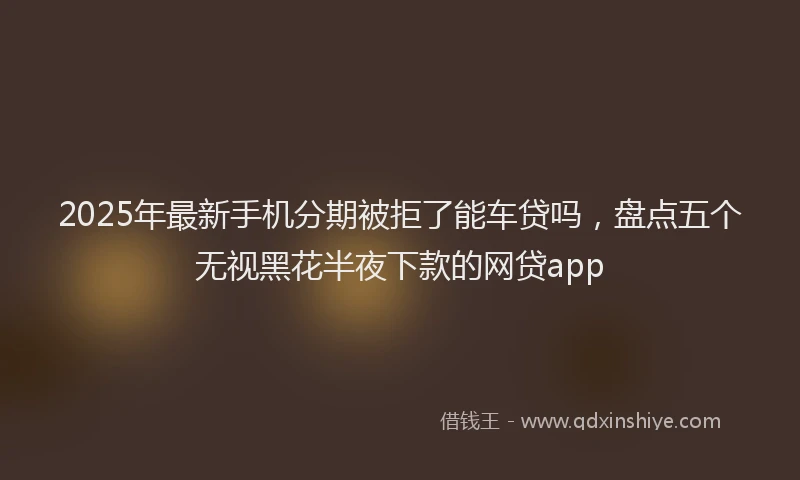 2025年最新手机分期被拒了能车贷吗，盘点五个无视黑花半夜下款的网贷app