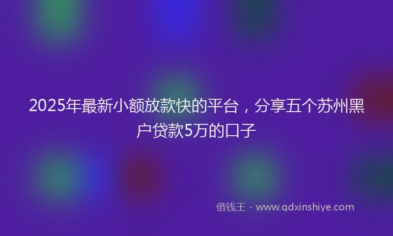 2025年最新小额放款快的平台，分享五个苏州黑户贷款5万的口子