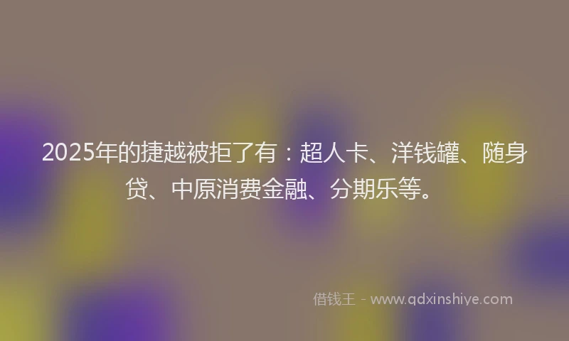 2025年的捷越被拒了有：超人卡、洋钱罐、随身贷、中原消费金融、分期乐等。