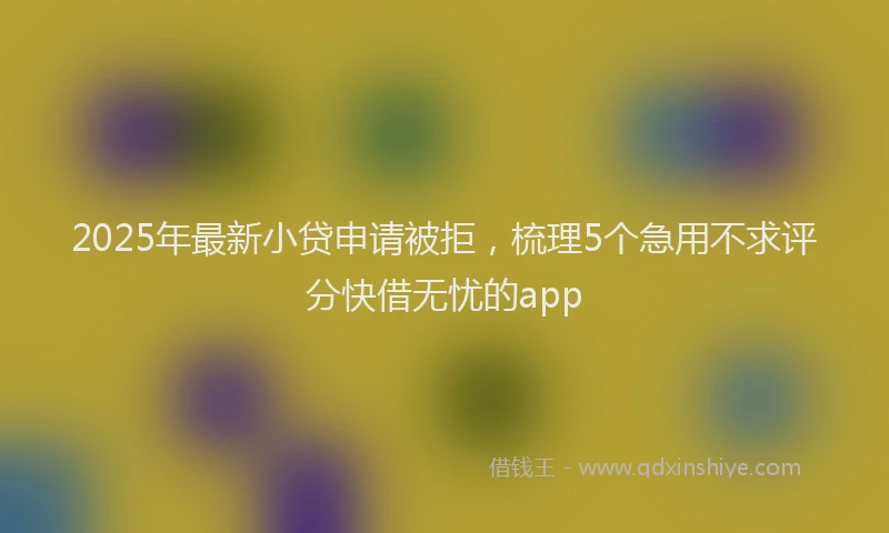 2025年最新小贷申请被拒，梳理5个急用不求评分快借无忧的app