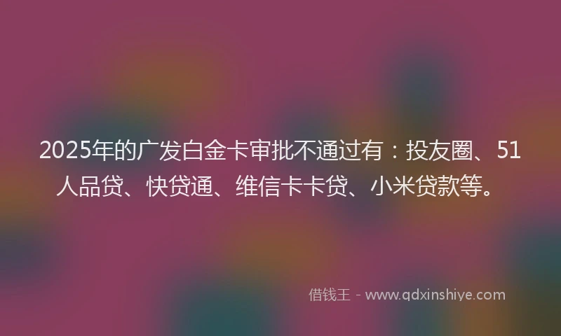 2025年的广发白金卡审批不通过有：投友圈、51人品贷、快贷通、维信卡卡贷、小米贷款等。
