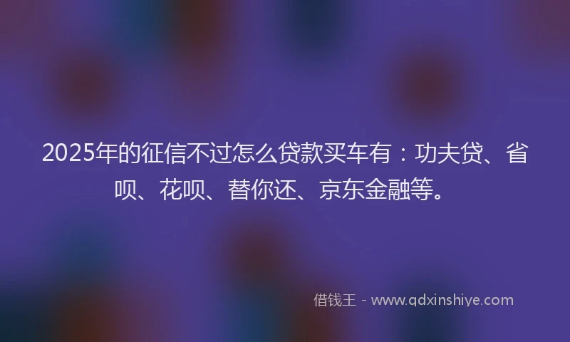 2025年的征信不过怎么贷款买车有：功夫贷、省呗、花呗、替你还、京东金融等。
