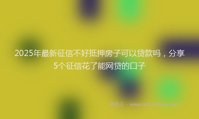 2025年最新征信不好抵押房子可以贷款吗，分享5个征信花了能网贷的口子