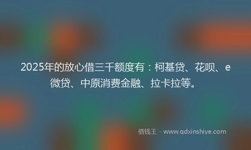 2025年的放心借三千额度有：柯基贷、花呗、e微贷、中原消费金融、拉卡拉等。
