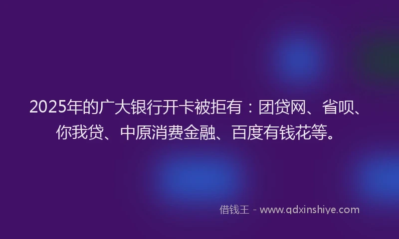 2025年的广大银行开卡被拒有：团贷网、省呗、你我贷、中原消费金融、百度有钱花等。