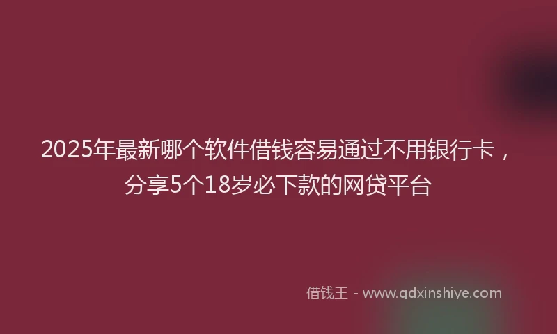 2025年最新哪个软件借钱容易通过不用银行卡，分享5个18岁必下款的网贷平台