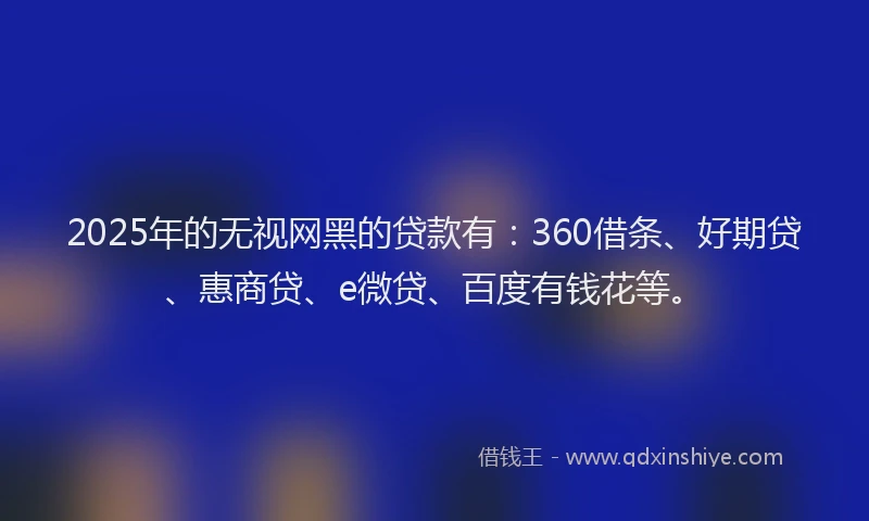 2025年的无视网黑的贷款有：360借条、好期贷、惠商贷、e微贷、百度有钱花等。
