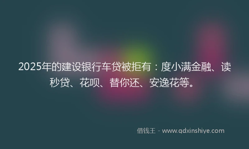 2025年的建设银行车贷被拒有：度小满金融、读秒贷、花呗、替你还、安逸花等。