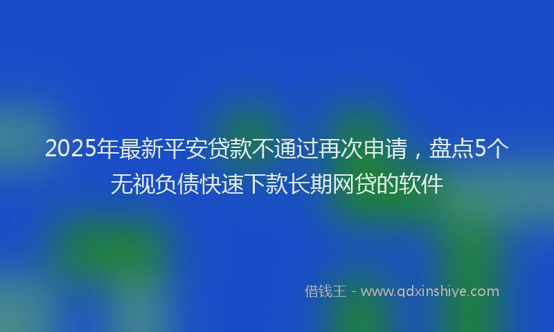 2025年最新平安贷款不通过再次申请，盘点5个无视负债快速下款长期网贷的软件