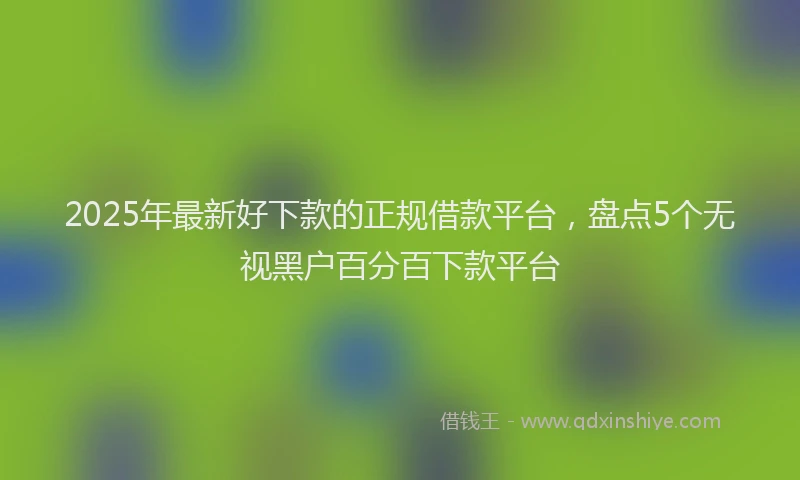 2025年最新好下款的正规借款平台，盘点5个无视黑户百分百下款平台