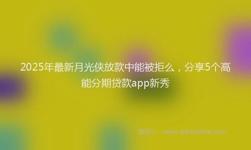 2025年最新月光侠放款中能被拒么，分享5个高能分期贷款app新秀
