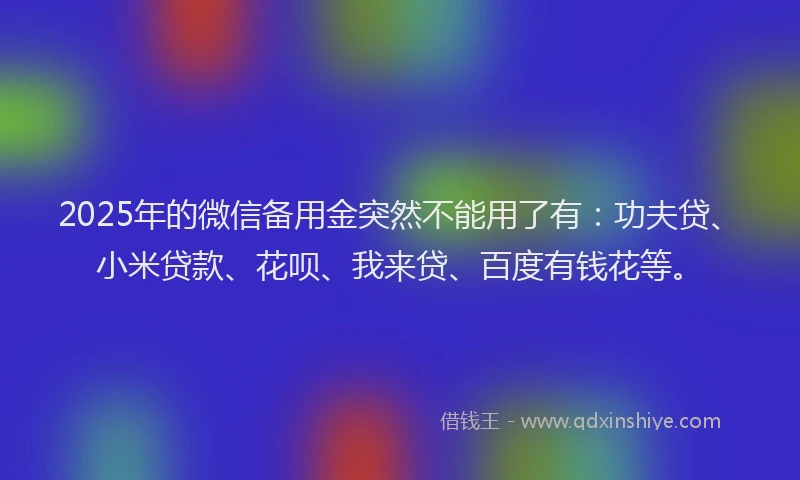 2025年的微信备用金突然不能用了有：功夫贷、小米贷款、花呗、我来贷、百度有钱花等。