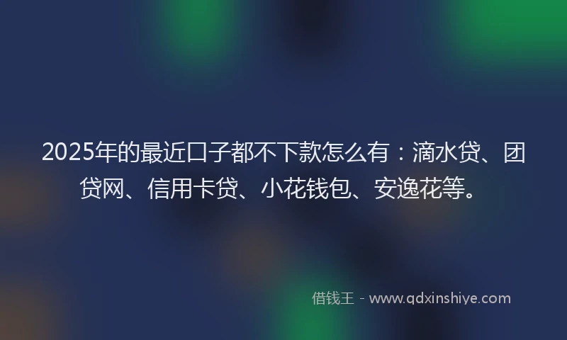 2025年的最近口子都不下款怎么有：滴水贷、团贷网、信用卡贷、小花钱包、安逸花等。