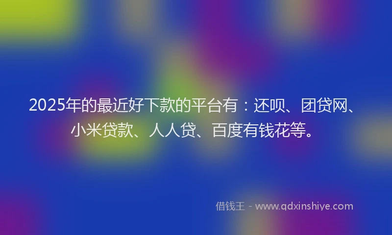 2025年的最近好下款的平台有：还呗、团贷网、小米贷款、人人贷、百度有钱花等。