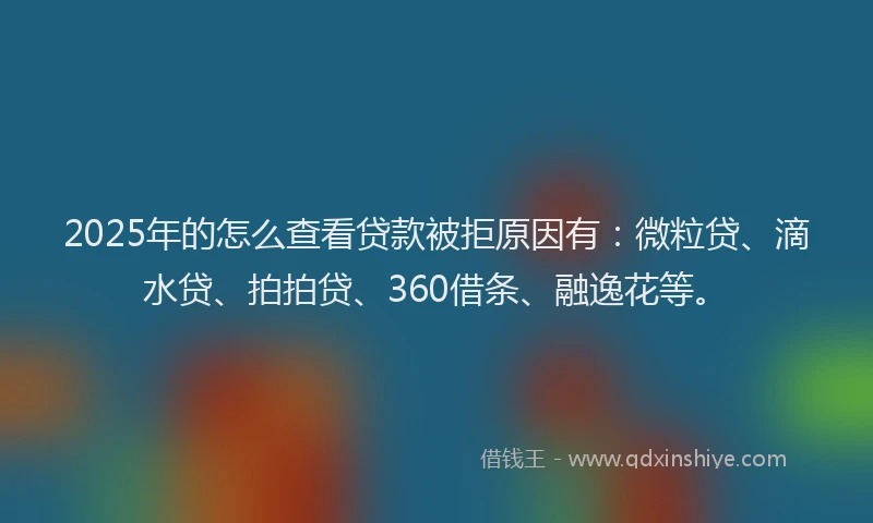 2025年的怎么查看贷款被拒原因有：微粒贷、滴水贷、拍拍贷、360借条、融逸花等。
