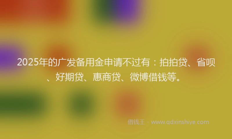 2025年的广发备用金申请不过有：拍拍贷、省呗、好期贷、惠商贷、微博借钱等。