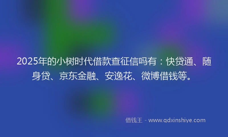 2025年的小树时代借款查征信吗有：快贷通、随身贷、京东金融、安逸花、微博借钱等。