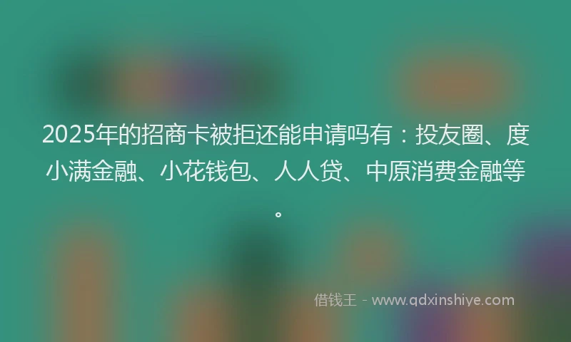 2025年的招商卡被拒还能申请吗有：投友圈、度小满金融、小花钱包、人人贷、中原消费金融等。