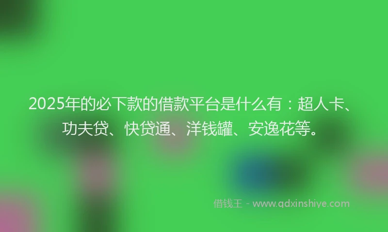 2025年的必下款的借款平台是什么有：超人卡、功夫贷、快贷通、洋钱罐、安逸花等。