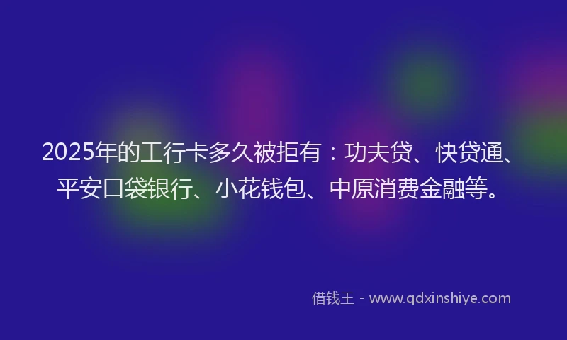 2025年的工行卡多久被拒有：功夫贷、快贷通、平安口袋银行、小花钱包、中原消费金融等。