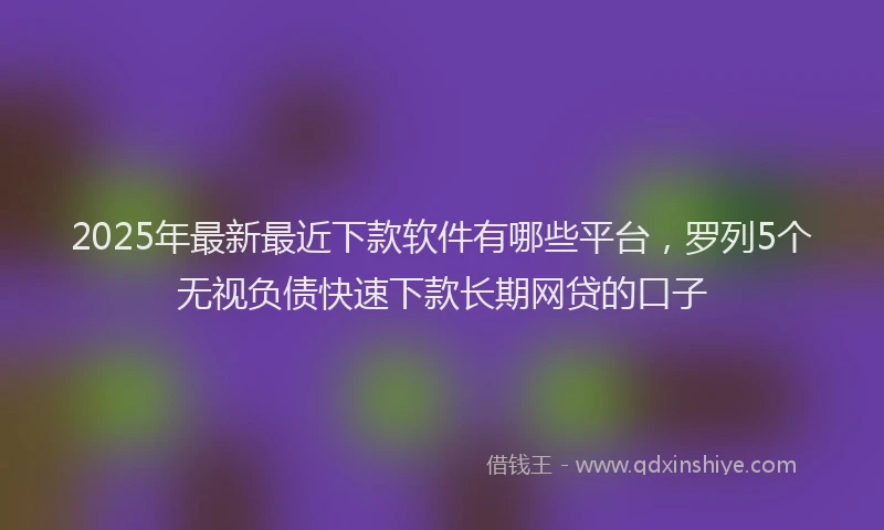 2025年最新最近下款软件有哪些平台，罗列5个无视负债快速下款长期网贷的口子