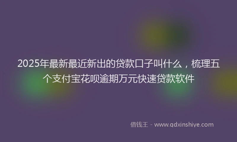 2025年最新最近新出的贷款口子叫什么，梳理五个支付宝花呗逾期万元快速贷款软件