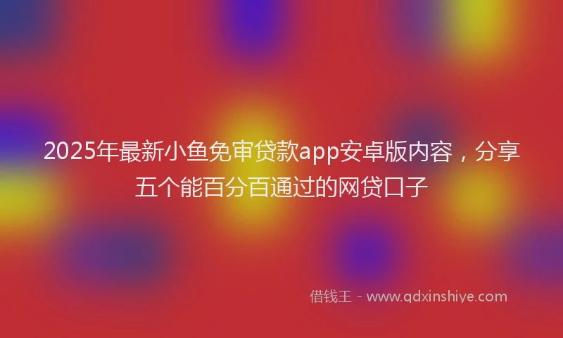 2025年最新小鱼免审贷款app安卓版内容，分享五个能百分百通过的网贷口子