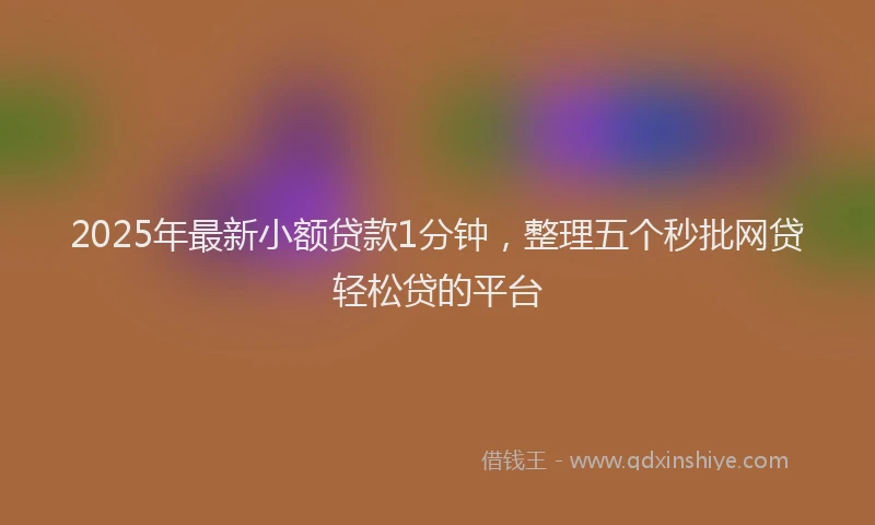 2025年最新小额贷款1分钟，整理五个秒批网贷轻松贷的平台