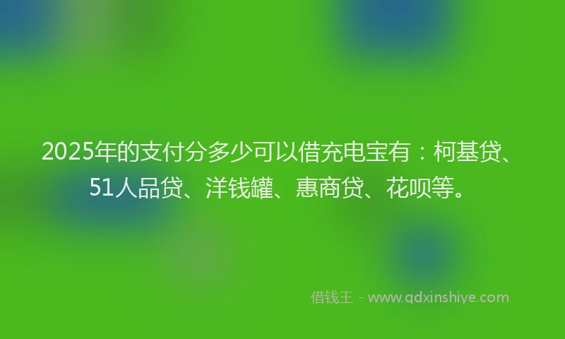 2025年的支付分多少可以借充电宝有：柯基贷、51人品贷、洋钱罐、惠商贷、花呗等。
