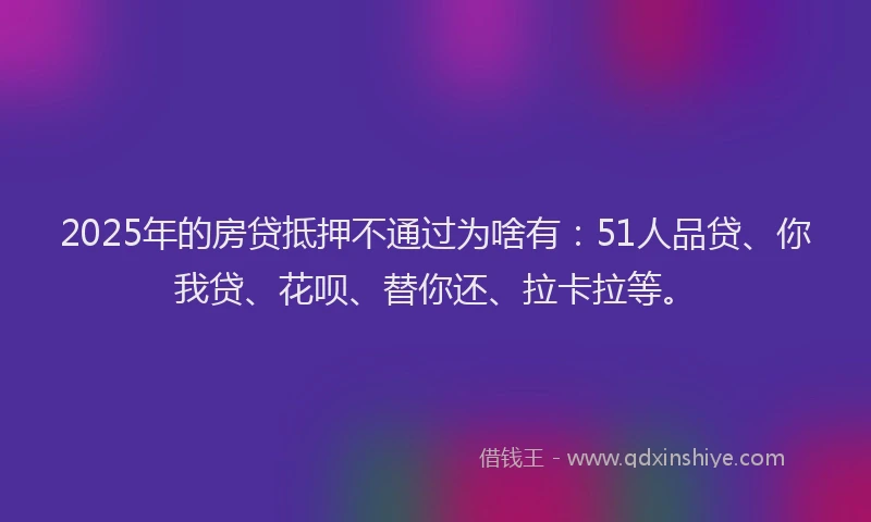 2025年的房贷抵押不通过为啥有：51人品贷、你我贷、花呗、替你还、拉卡拉等。