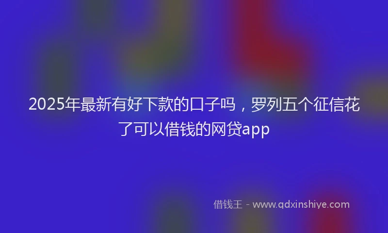 2025年最新有好下款的口子吗，罗列五个征信花了可以借钱的网贷app