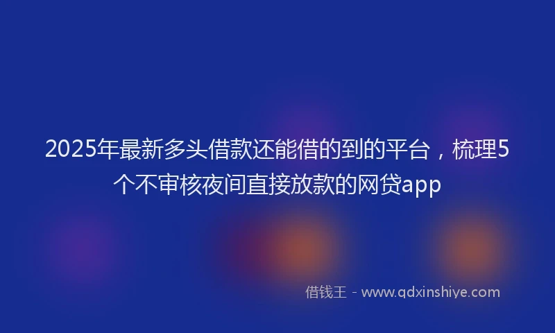 2025年最新多头借款还能借的到的平台，梳理5个不审核夜间直接放款的网贷app