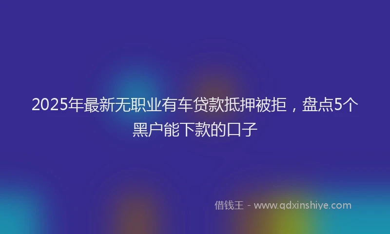 2025年最新无职业有车贷款抵押被拒，盘点5个黑户能下款的口子