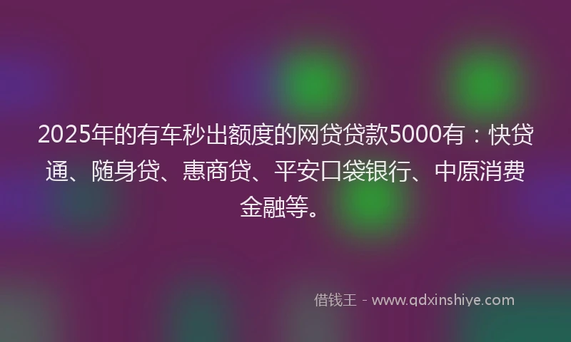2025年的有车秒出额度的网贷贷款5000有：快贷通、随身贷、惠商贷、平安口袋银行、中原消费金融等。