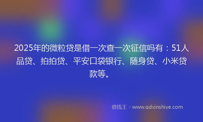 2025年的微粒贷是借一次查一次征信吗有：51人品贷、拍拍贷、平安口袋银行、随身贷、小米贷款等。
