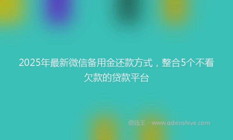 2025年最新微信备用金还款方式，整合5个不看欠款的贷款平台