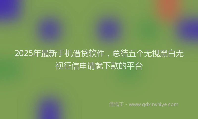 2025年最新手机借贷软件，总结五个无视黑白无视征信申请就下款的平台