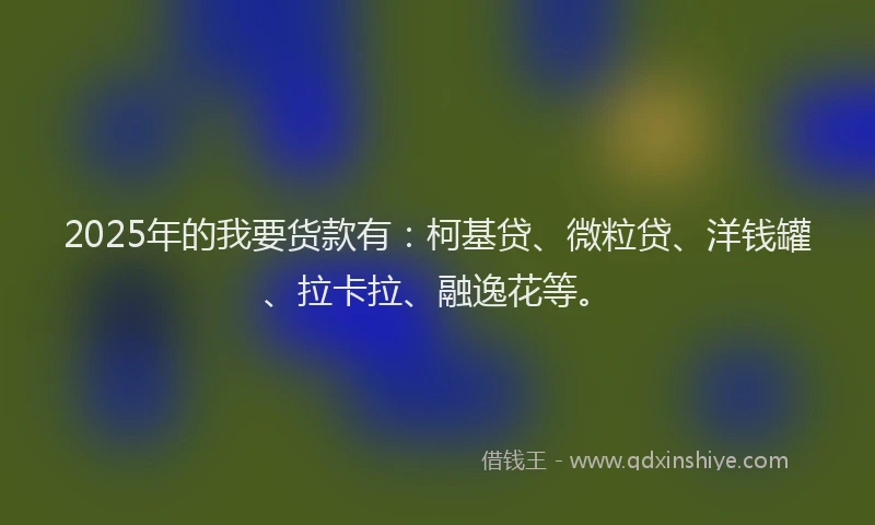 2025年的我要货款有：柯基贷、微粒贷、洋钱罐、拉卡拉、融逸花等。