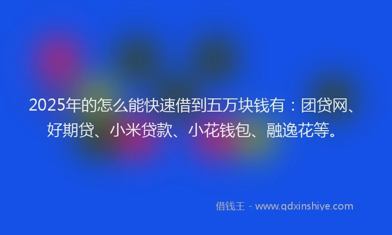 2025年的怎么能快速借到五万块钱有：团贷网、好期贷、小米贷款、小花钱包、融逸花等。