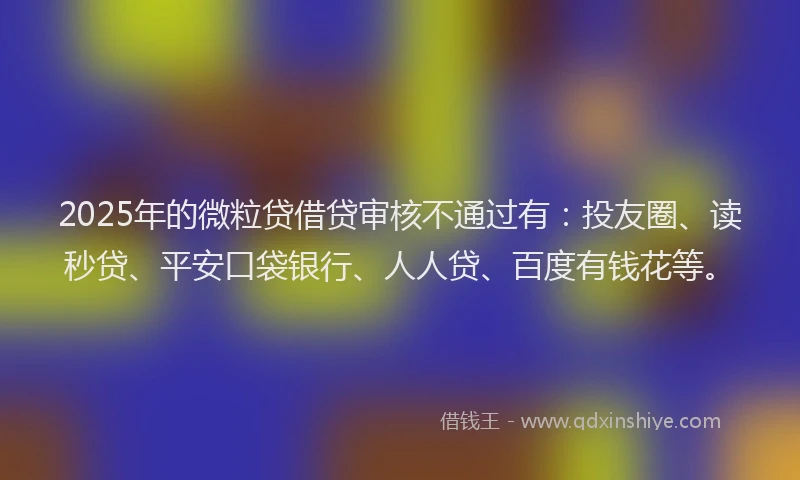 2025年的微粒贷借贷审核不通过有：投友圈、读秒贷、平安口袋银行、人人贷、百度有钱花等。