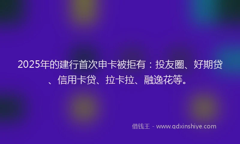 2025年的建行首次申卡被拒有：投友圈、好期贷、信用卡贷、拉卡拉、融逸花等。