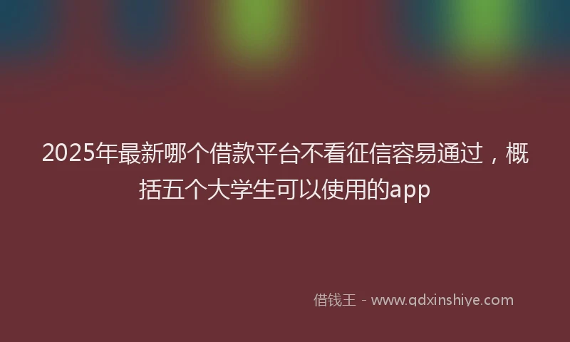 2025年最新哪个借款平台不看征信容易通过，概括五个大学生可以使用的app